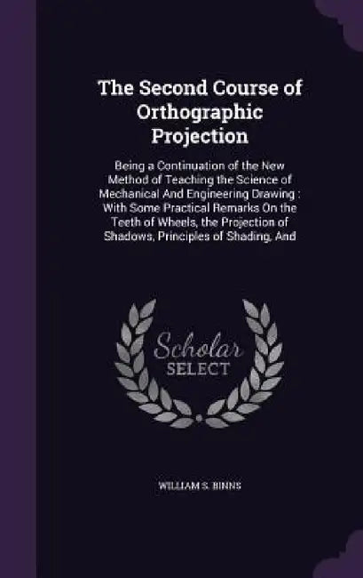 The Second Course of Orthographic Projection: Being a Continuation of the New Method of Teaching the Science of Mechanical And Engineering Drawing: Wi by William S. Binns