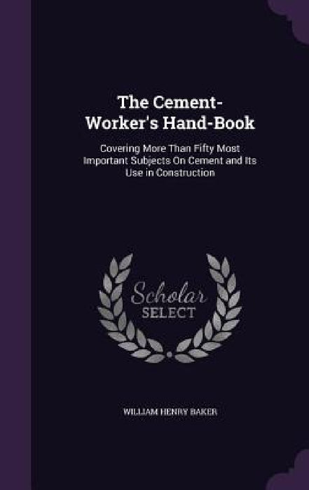 The Cement-Worker's Hand-Book: Covering More Than Fifty Most Important Subjects On Cement and Its Use in Construction by William Henry Baker