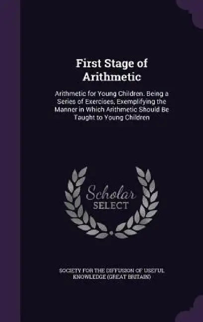 First Stage of Arithmetic: Arithmetic for Young Children. Being a Series of Exercises, Exemplifying the Manner in Which Arithmetic Should Be Taug by Society for the Diffusion of Useful Know