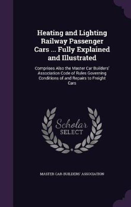 Heating and Lighting Railway Passenger Cars ... Fully Explained and Illustrated: Comprises Also the Master Car Builders' Association Code of Rules Gov by Master Car-Builders' Association