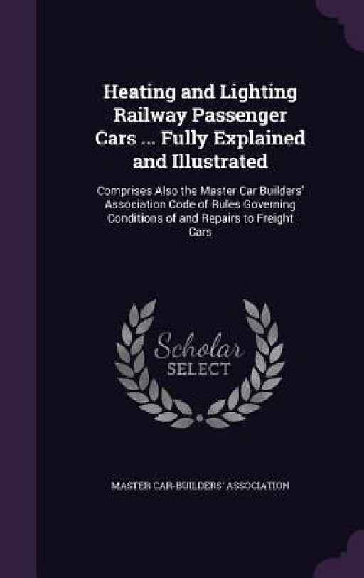 Heating and Lighting Railway Passenger Cars ... Fully Explained and Illustrated: Comprises Also the Master Car Builders' Association Code of Rules Gov by Master Car-Builders' Association