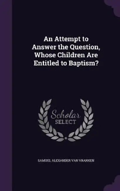 An Attempt to Answer the Question, Whose Children Are Entitled to Baptism? by Samuel Alexander Van Vranken
