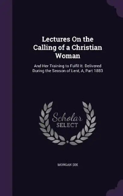 Lectures On the Calling of a Christian Woman: And Her Training to Fulfil It. Delivered During the Season of Lent, A, Part 1883 by Morgan Dix