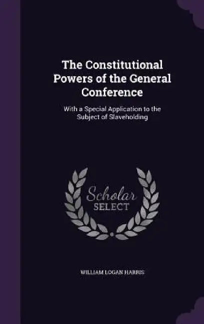 The Constitutional Powers of the General Conference: With a Special Application to the Subject of Slaveholding by William Logan Harris