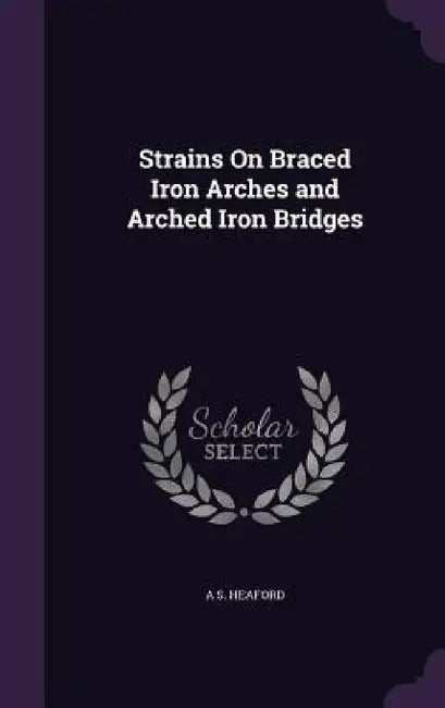 Strains On Braced Iron Arches and Arched Iron Bridges by A. S. Heaford