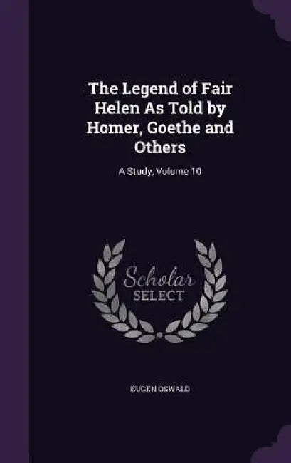 The Legend of Fair Helen As Told by Homer, Goethe and Others: A Study, Volume 10 by Eugen Oswald