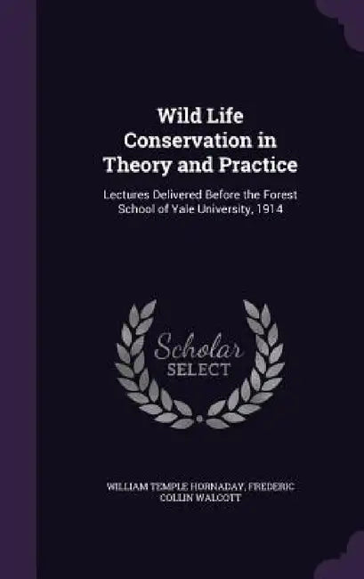 Wild Life Conservation in Theory and Practice: Lectures Delivered Before the Forest School of Yale University, 1914 by William Temple Hornaday, Frederic Collin Walcott