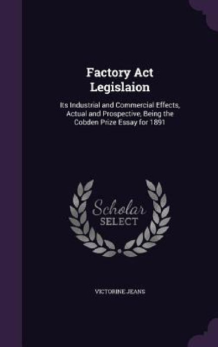 Factory Act Legislaion: Its Industrial and Commercial Effects, Actual and Prospective, Being the Cobden Prize Essay for 1891 by Victorine Jeans
