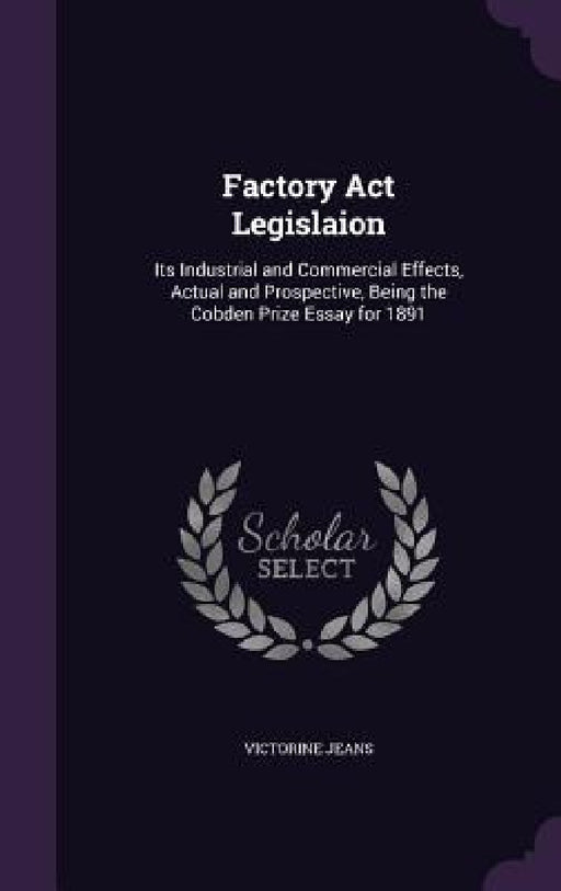 Factory Act Legislaion: Its Industrial and Commercial Effects, Actual and Prospective, Being the Cobden Prize Essay for 1891 by Victorine Jeans