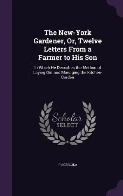 The New-York Gardener, Or, Twelve Letters From a Farmer to His Son: In Which He Describes the Method of Laying Out and Managing the Kitchen-Garden by P. Agricola