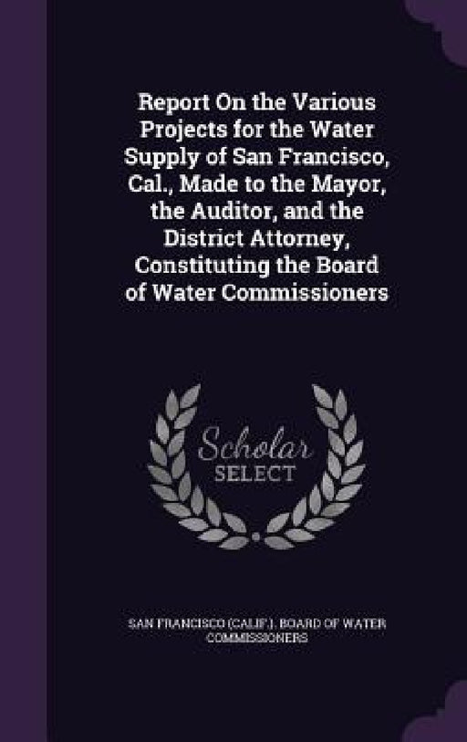 Report On the Various Projects for the Water Supply of San Francisco, Cal., Made to the Mayor, the Auditor, and the District Attorney, Constituting th by San Francisco (Calif ). Board of Water C