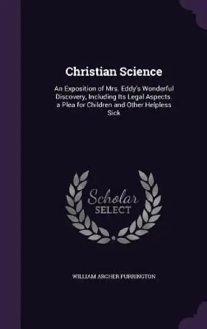 Christian Science: An Exposition of Mrs. Eddy's Wonderful Discovery, Including Its Legal Aspects. a Plea for Children and Other Helpless Sick by William Archer Purrington