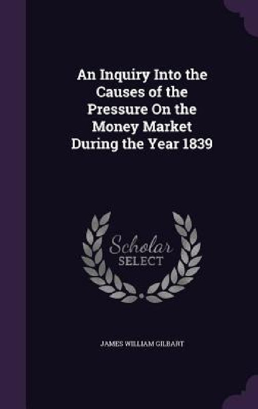 An Inquiry Into the Causes of the Pressure On the Money Market During the Year 1839 by James William Gilbart