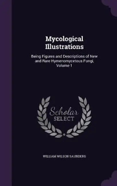 Mycological Illustrations: Being Figures and Descriptions of New and Rare Hymenomycetous Fungi, Volume 1 by William Wilson Saunders