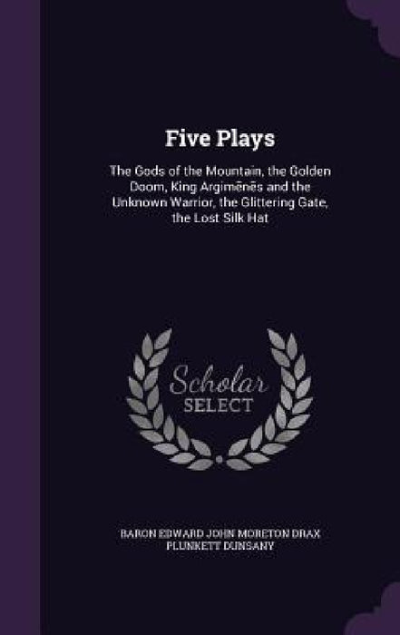 Five Plays: The Gods of the Mountain, the Golden Doom, King Argimēnēs and the Unknown Warrior, the Glittering Gate, the Lost Silk Hat by Baron Edward John Moreton Drax Plunkett