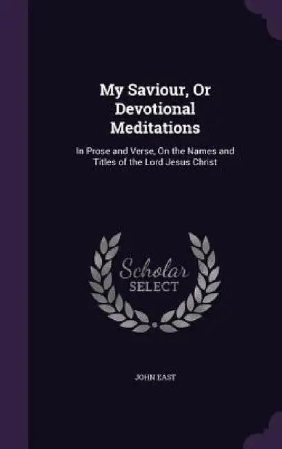 My Saviour, Or Devotional Meditations: In Prose and Verse, On the Names and Titles of the Lord Jesus Christ by John East