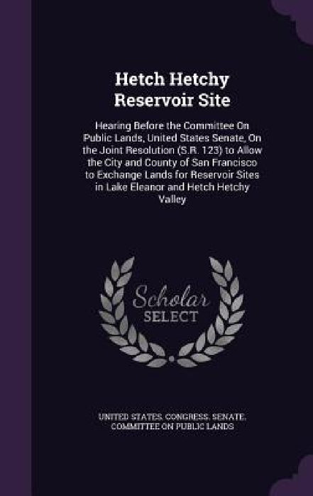 Hetch Hetchy Reservoir Site: Hearing Before the Committee On Public Lands, United States Senate, On the Joint Resolution (S.R. 123) to Allow the Ci by United States Congress Senate Committ