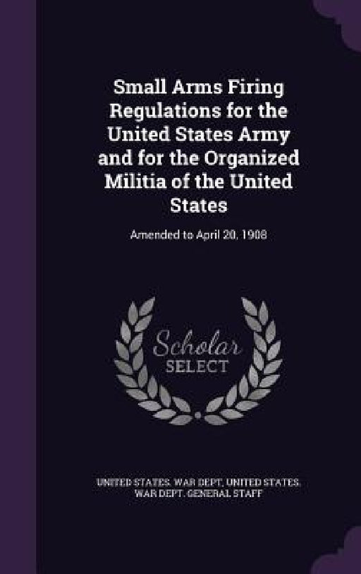 Small Arms Firing Regulations for the United States Army and for the Organized Militia of the United States: Amended to April 20, 1908 by United States War Dept, United States War Dept General