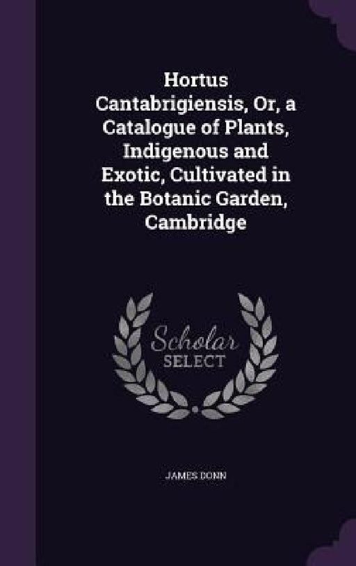 Hortus Cantabrigiensis, Or, a Catalogue of Plants, Indigenous and Exotic, Cultivated in the Botanic Garden, Cambridge by James Donn