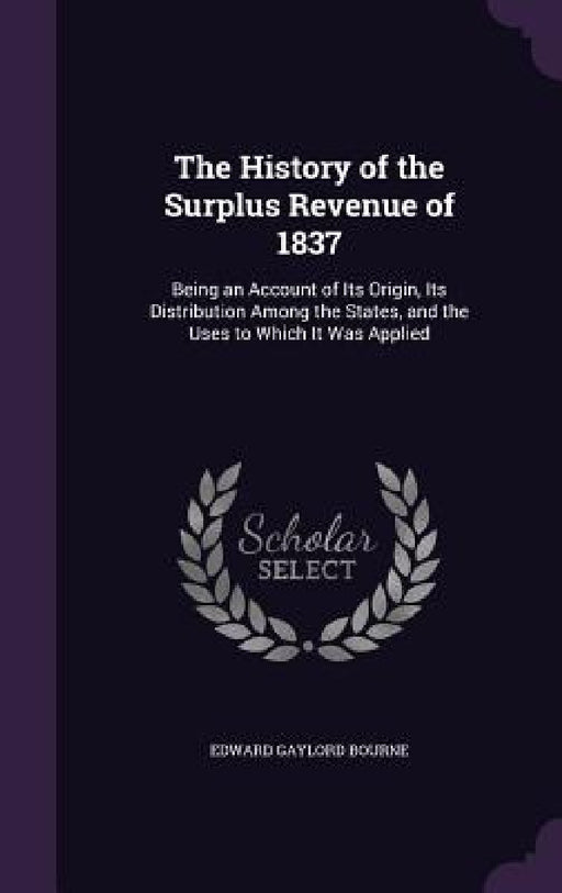 The History of the Surplus Revenue of 1837: Being an Account of Its Origin, Its Distribution Among the States, and the Uses to Which It Was Applied by Edward Gaylord Bourne