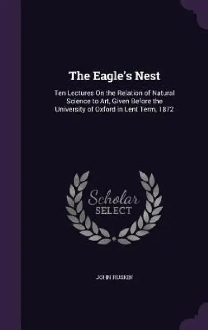The Eagle's Nest: Ten Lectures On the Relation of Natural Science to Art, Given Before the University of Oxford in Lent Term, 1872 by John Ruskin
