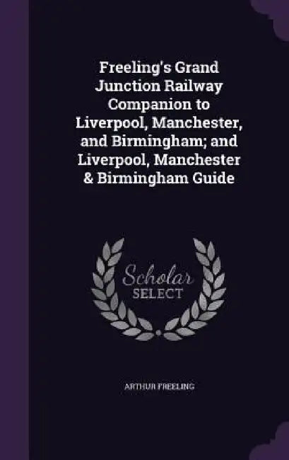Freeling's Grand Junction Railway Companion to Liverpool, Manchester, and Birmingham; and Liverpool, Manchester & Birmingham Guide by Arthur Freeling