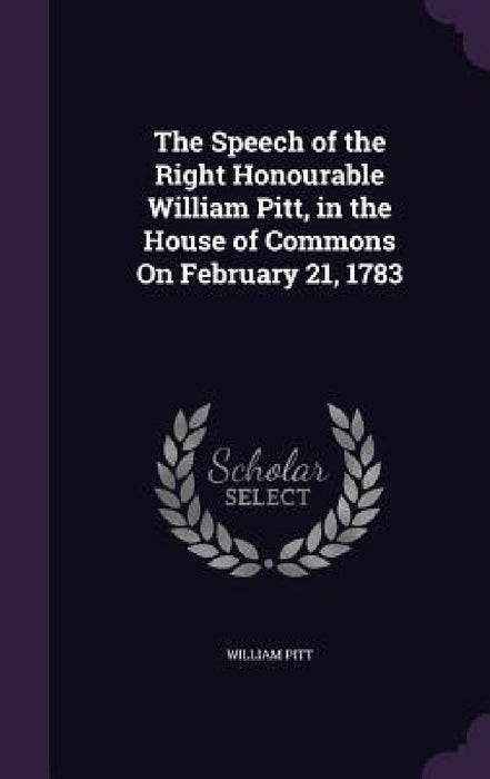 The Speech of the Right Honourable William Pitt, in the House of Commons On February 21, 1783 by William Pitt
