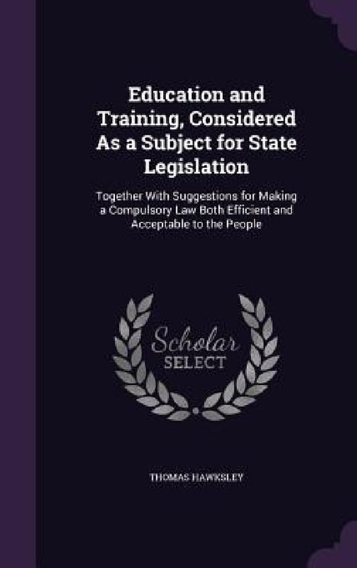Education and Training, Considered As a Subject for State Legislation: Together With Suggestions for Making a Compulsory Law Both Efficient and Accept by Thomas Hawksley