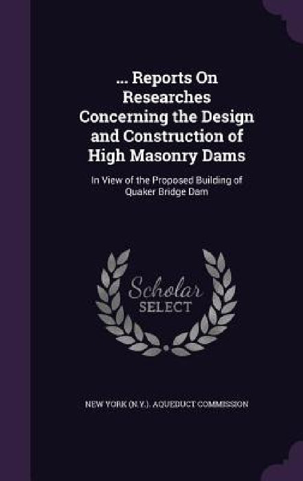 ... Reports On Researches Concerning the Design and Construction of High Masonry Dams: In View of the Proposed Building of Quaker Bridge Dam by New York (N Y ) Aqueduct Commission
