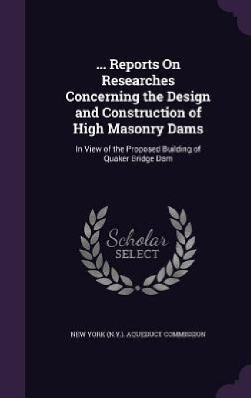 ... Reports On Researches Concerning the Design and Construction of High Masonry Dams: In View of the Proposed Building of Quaker Bridge Dam by New York (N Y ) Aqueduct Commission