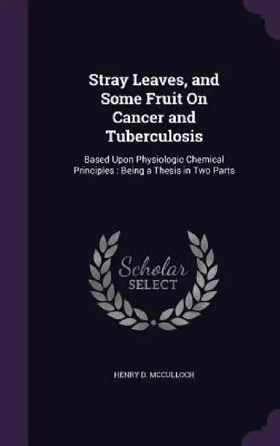 Stray Leaves, and Some Fruit On Cancer and Tuberculosis: Based Upon Physiologic Chemical Principles: Being a Thesis in Two Parts by Henry D. McCulloch