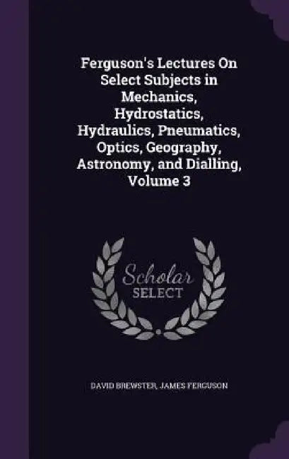 Ferguson's Lectures On Select Subjects in Mechanics, Hydrostatics, Hydraulics, Pneumatics, Optics, Geography, Astronomy, and Dialling, Volume 3 by David Brewster, James Ferguson