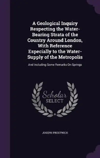 A Geological Inquiry Respecting the Water-Bearing Strata of the Country Around London, With Reference Especially to the Water-Supply of the Metropolis by Joseph Prestwich