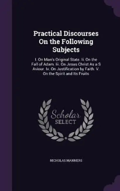 Practical Discourses On the Following Subjects: I. On Man's Original State. Ii. On the Fall of Adam. Iii. On Jesus Christ As a S Aviour. Iv. On Justif by Nicholas Manners