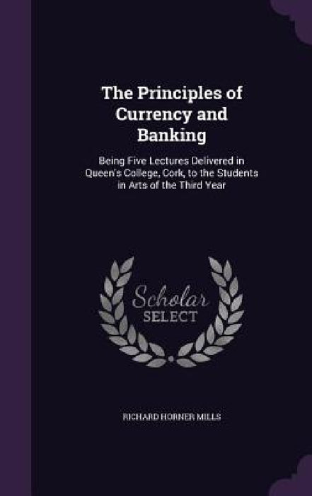 The Principles of Currency and Banking: Being Five Lectures Delivered in Queen's College, Cork, to the Students in Arts of the Third Year by Richard Horner Mills