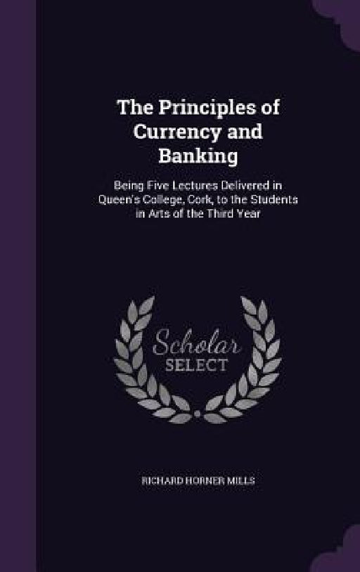 The Principles of Currency and Banking: Being Five Lectures Delivered in Queen's College, Cork, to the Students in Arts of the Third Year by Richard Horner Mills