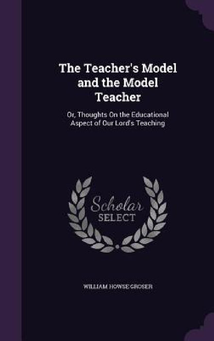 The Teacher's Model and the Model Teacher: Or, Thoughts On the Educational Aspect of Our Lord's Teaching by William Howse Groser