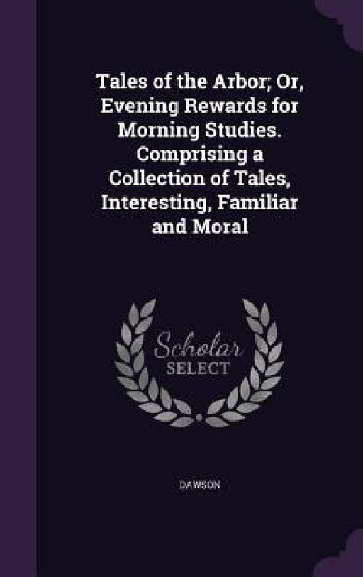 Tales of the Arbor; Or, Evening Rewards for Morning Studies. Comprising a Collection of Tales, Interesting, Familiar and Moral by Dawson