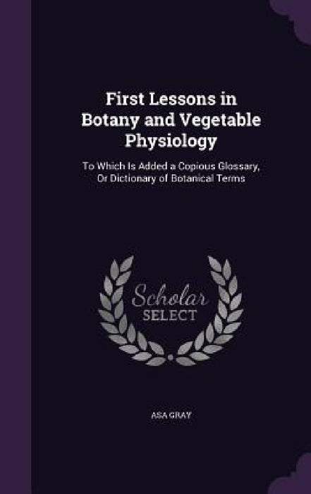 First Lessons in Botany and Vegetable Physiology: To Which Is Added a Copious Glossary, Or Dictionary of Botanical Terms by Asa Gray