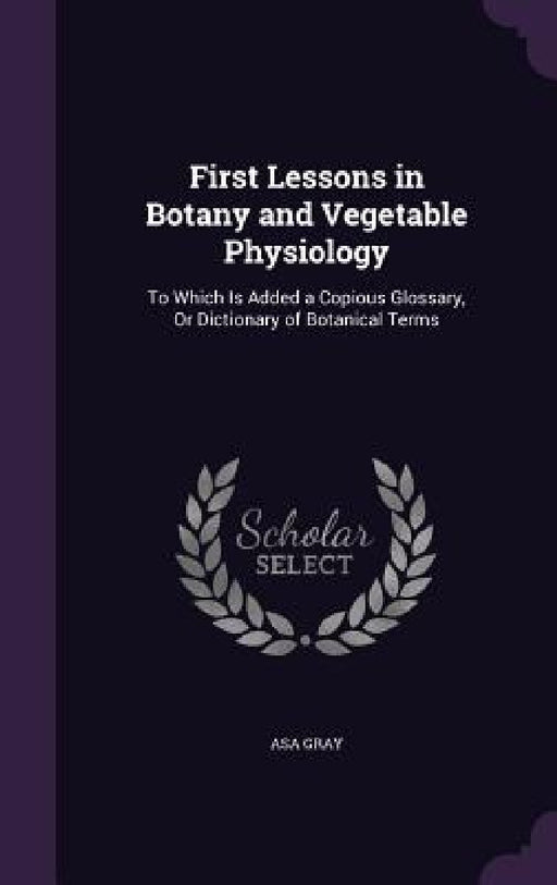 First Lessons in Botany and Vegetable Physiology: To Which Is Added a Copious Glossary, Or Dictionary of Botanical Terms by Asa Gray