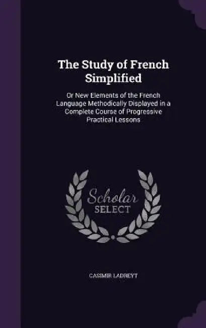 The Study of French Simplified: Or New Elements of the French Language Methodically Displayed in a Complete Course of Progressive Practical Lessons by Casimir Ladreyt