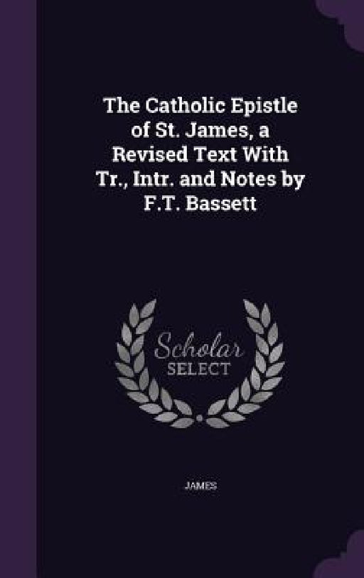 The Catholic Epistle of St. James, a Revised Text With Tr., Intr. and Notes by F.T. Bassett by James