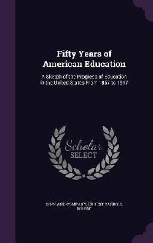 Fifty Years of American Education: A Sketch of the Progress of Education in the United States From 1867 to 1917 by Ginn and Company, Ernest Carroll Moore
