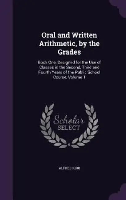 Oral and Written Arithmetic, by the Grades: Book One, Designed for the Use of Classes in the Second, Third and Fourth Years of the Public School Cours by Alfred Kirk