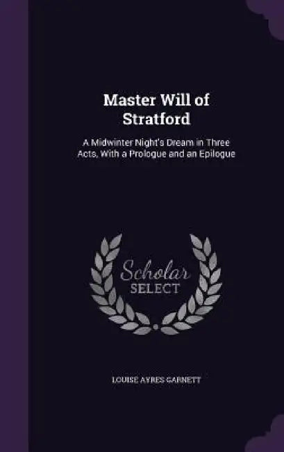 Master Will of Stratford: A Midwinter Night's Dream in Three Acts, With a Prologue and an Epilogue by Louise Ayres Garnett