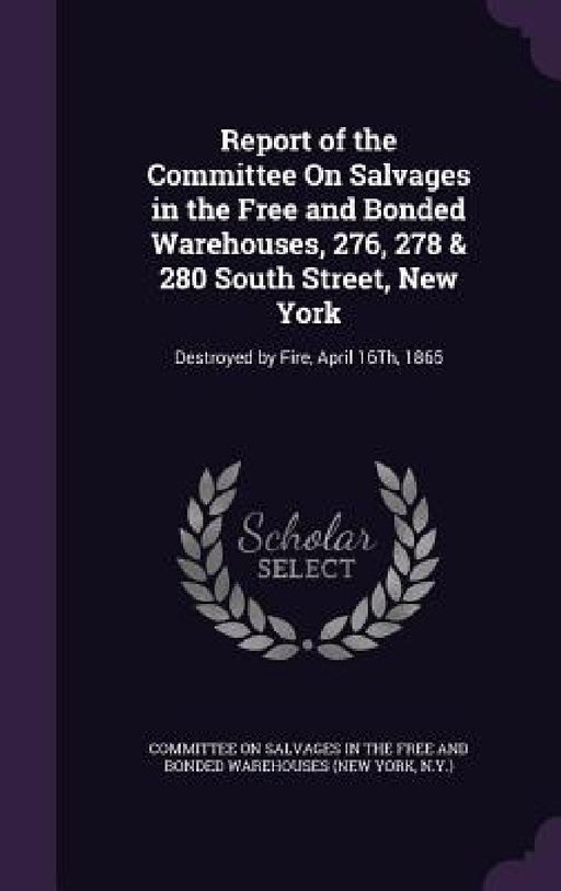 Report of the Committee On Salvages in the Free and Bonded Warehouses, 276, 278 & 280 South Street, New York: Destroyed by Fire, April 16Th, 1865 by Committee on Salvages in the Free and Bo