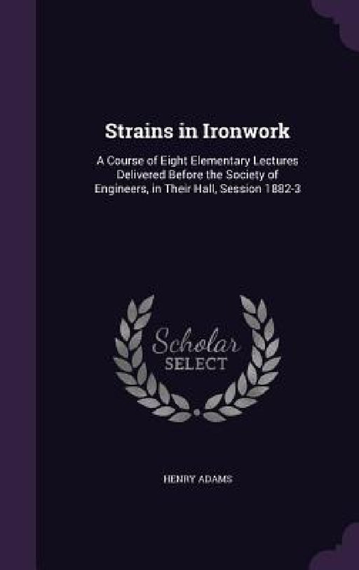 Strains in Ironwork: A Course of Eight Elementary Lectures Delivered Before the Society of Engineers, in Their Hall, Session 1882-3 by Henry Adams