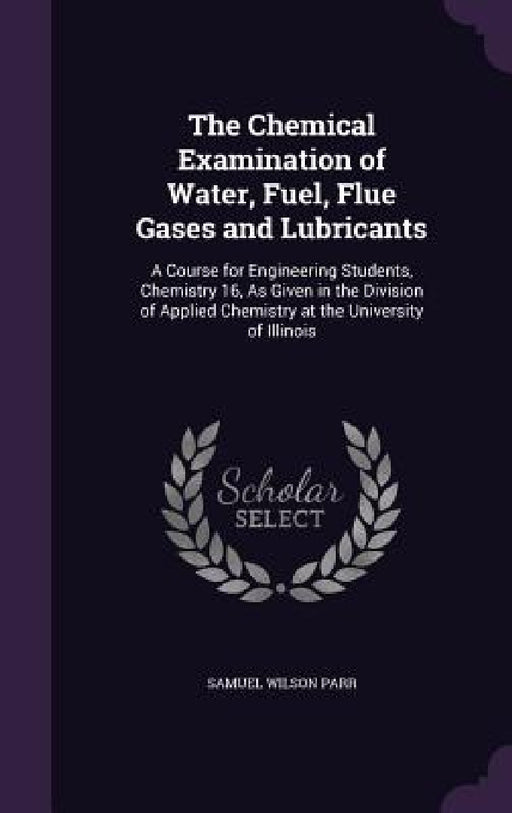 The Chemical Examination of Water, Fuel, Flue Gases and Lubricants: A Course for Engineering Students, Chemistry 16, As Given in the Division of Appli by Samuel Wilson Parr