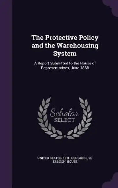 The Protective Policy and the Warehousing System: A Report Submitted to the House of Representatives, June 1868 by 2d Session United States 40th Congress
