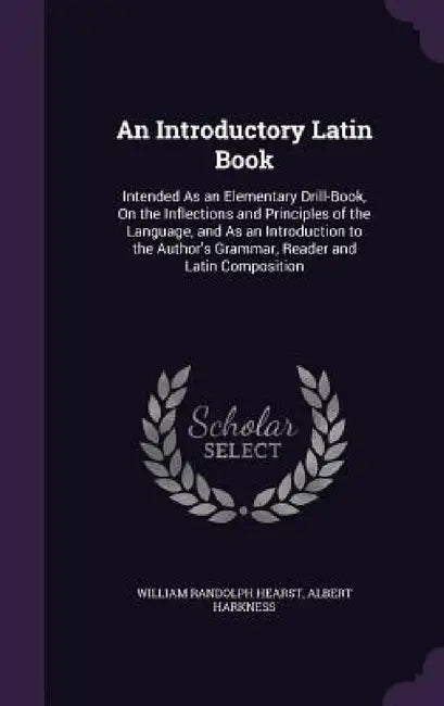 An Introductory Latin Book: Intended As an Elementary Drill-Book, On the Inflections and Principles of the Language, and As an Introduction to the by William Randolph Hearst, Albert Harkness